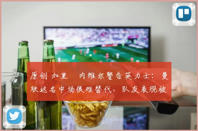 原创 加里・内维尔警告英力士:曼联这名中场很难替代,队友表现被赞 “离谱”