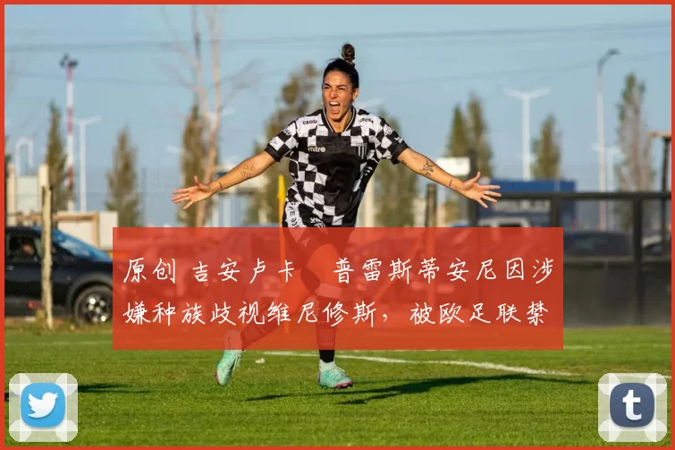 原创 吉安卢卡・普雷斯蒂安尼因涉嫌种族歧视维尼修斯，被欧足联禁赛