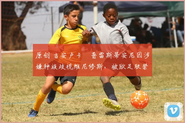 原创 吉安卢卡・普雷斯蒂安尼因涉嫌种族歧视维尼修斯，被欧足联禁赛