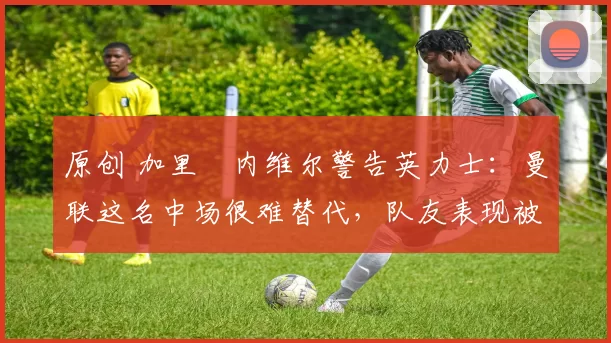 原创 加里・内维尔警告英力士：曼联这名中场很难替代，队友表现被赞 “离谱”