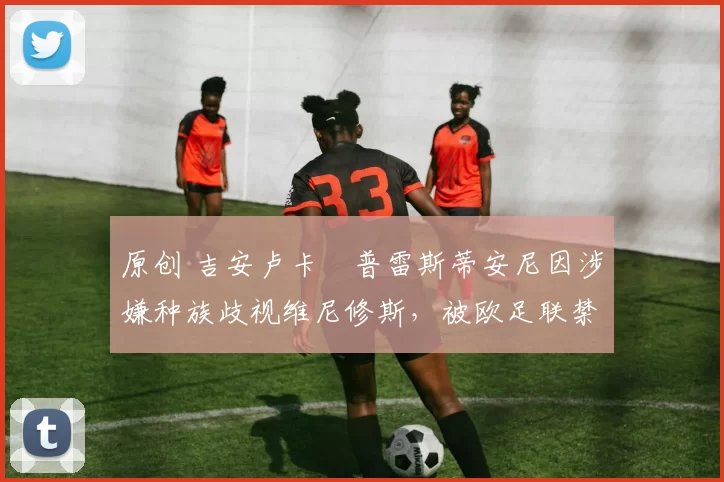 原创 吉安卢卡・普雷斯蒂安尼因涉嫌种族歧视维尼修斯，被欧足联禁赛
