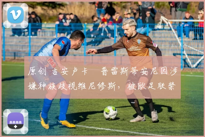 原创 吉安卢卡・普雷斯蒂安尼因涉嫌种族歧视维尼修斯,被欧足联禁赛