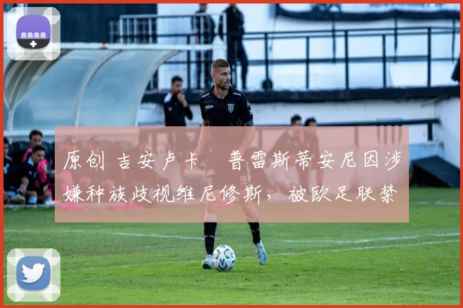 原创 吉安卢卡・普雷斯蒂安尼因涉嫌种族歧视维尼修斯,被欧足联禁赛