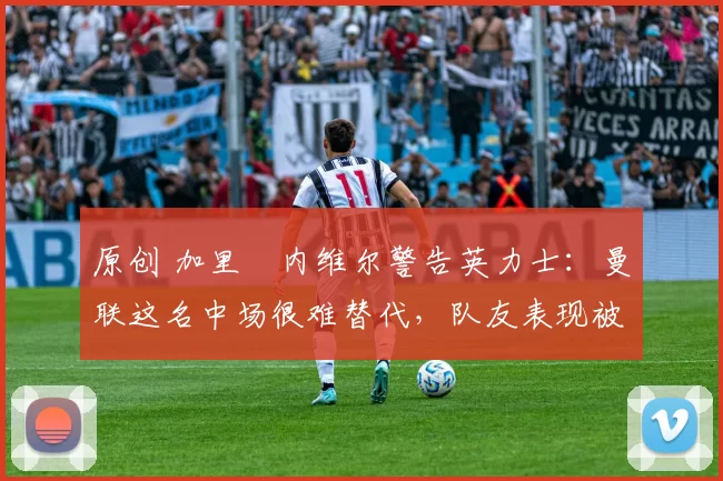 原创 加里・内维尔警告英力士：曼联这名中场很难替代，队友表现被赞 “离谱”