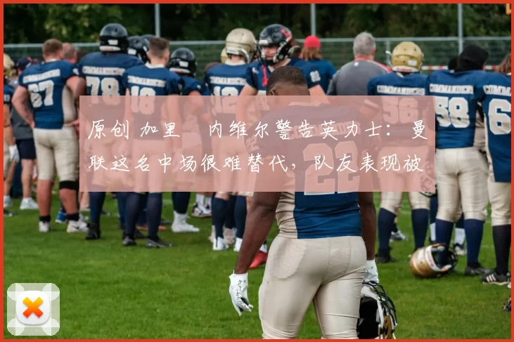 原创 加里・内维尔警告英力士：曼联这名中场很难替代，队友表现被赞 “离谱”