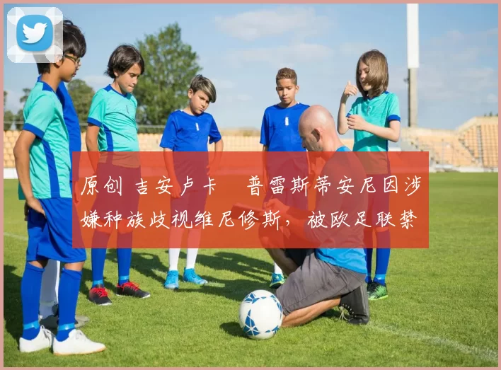 原创 吉安卢卡・普雷斯蒂安尼因涉嫌种族歧视维尼修斯，被欧足联禁赛