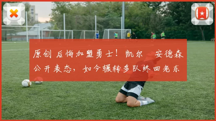 原创 后悔加盟勇士！凯尔・安德森公开表态，如今辗转多队终回老东家