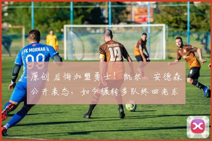 原创 后悔加盟勇士！凯尔・安德森公开表态，如今辗转多队终回老东家