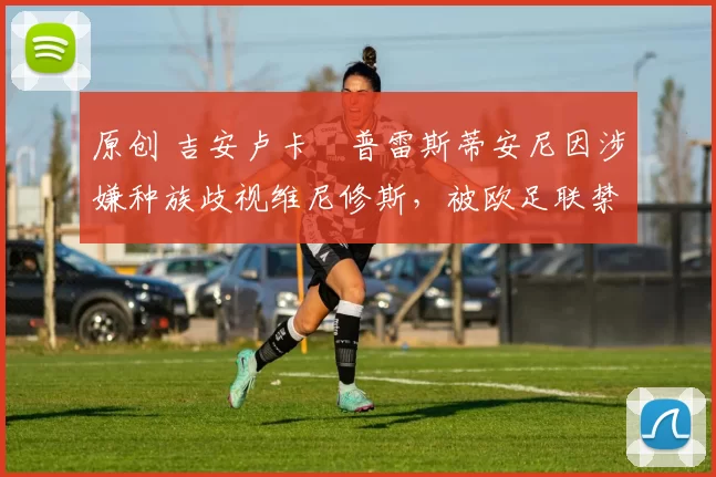 原创 吉安卢卡・普雷斯蒂安尼因涉嫌种族歧视维尼修斯，被欧足联禁赛