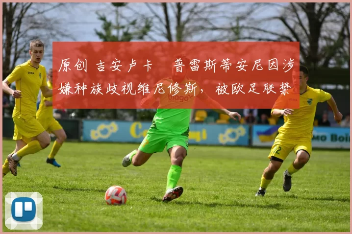 原创 吉安卢卡・普雷斯蒂安尼因涉嫌种族歧视维尼修斯，被欧足联禁赛