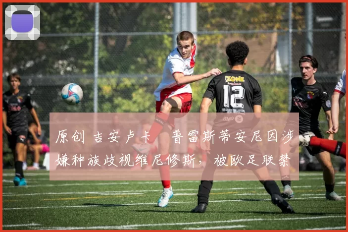 原创 吉安卢卡・普雷斯蒂安尼因涉嫌种族歧视维尼修斯,被欧足联禁赛