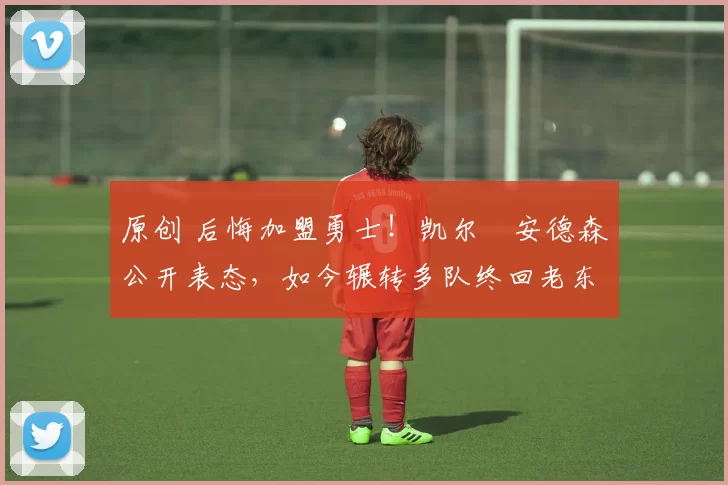 原创 后悔加盟勇士！凯尔・安德森公开表态，如今辗转多队终回老东家