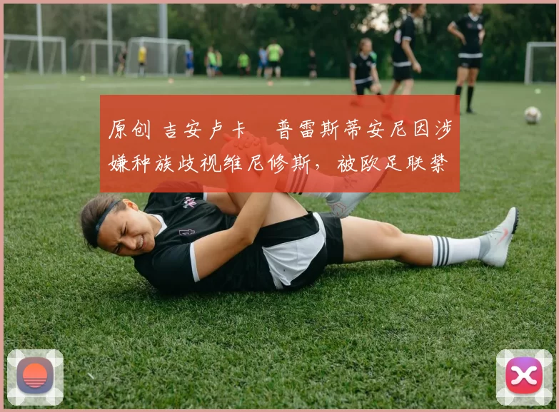 原创 吉安卢卡・普雷斯蒂安尼因涉嫌种族歧视维尼修斯，被欧足联禁赛