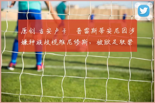 原创 吉安卢卡・普雷斯蒂安尼因涉嫌种族歧视维尼修斯，被欧足联禁赛