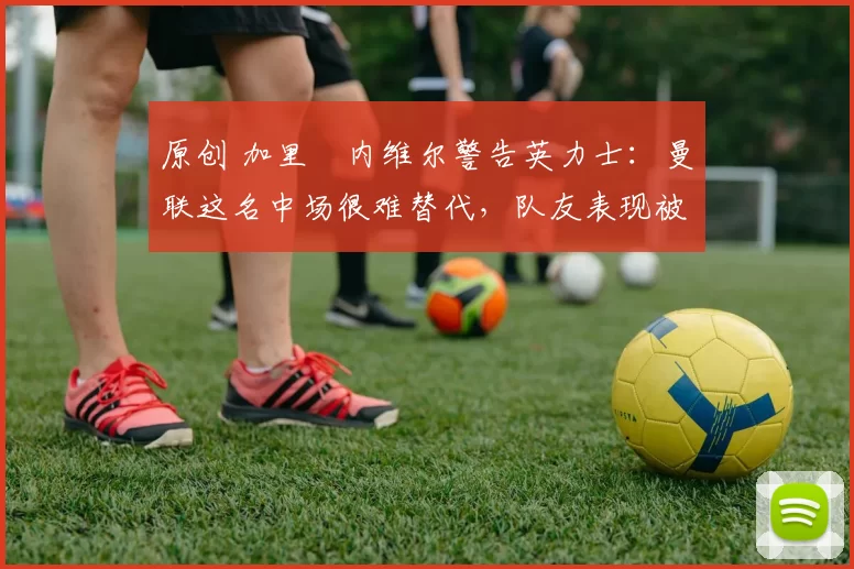 原创 加里・内维尔警告英力士：曼联这名中场很难替代，队友表现被赞 “离谱”