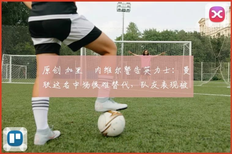 原创 加里・内维尔警告英力士:曼联这名中场很难替代,队友表现被赞 “离谱”