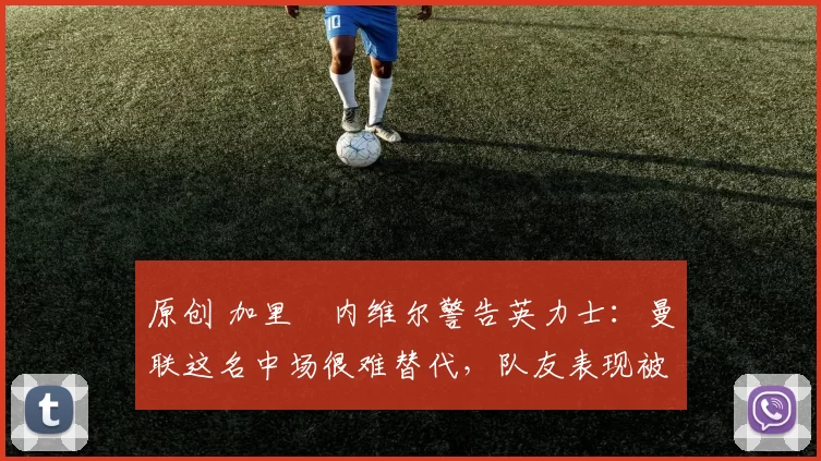 原创 加里・内维尔警告英力士：曼联这名中场很难替代，队友表现被赞 “离谱”