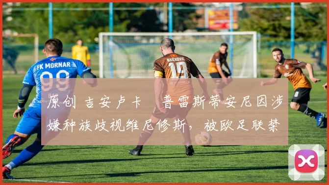 原创 吉安卢卡・普雷斯蒂安尼因涉嫌种族歧视维尼修斯，被欧足联禁赛