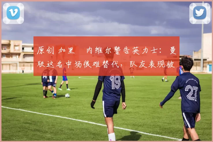 原创 加里・内维尔警告英力士：曼联这名中场很难替代，队友表现被赞 “离谱”