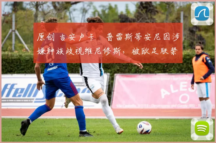 原创 吉安卢卡・普雷斯蒂安尼因涉嫌种族歧视维尼修斯，被欧足联禁赛