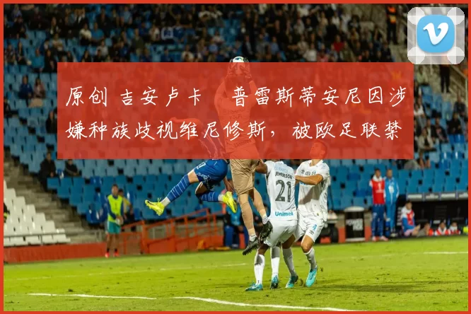 原创 吉安卢卡・普雷斯蒂安尼因涉嫌种族歧视维尼修斯，被欧足联禁赛