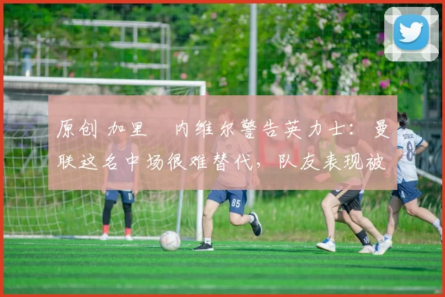 原创 加里・内维尔警告英力士：曼联这名中场很难替代，队友表现被赞 “离谱”