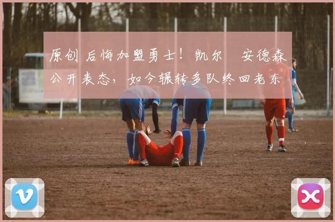 原创 后悔加盟勇士！凯尔・安德森公开表态，如今辗转多队终回老东家
