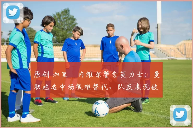 原创 加里・内维尔警告英力士:曼联这名中场很难替代,队友表现被赞 “离谱”