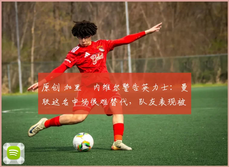 原创 加里・内维尔警告英力士：曼联这名中场很难替代，队友表现被赞 “离谱”