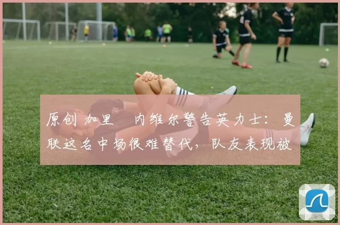 原创 加里・内维尔警告英力士：曼联这名中场很难替代，队友表现被赞 “离谱”