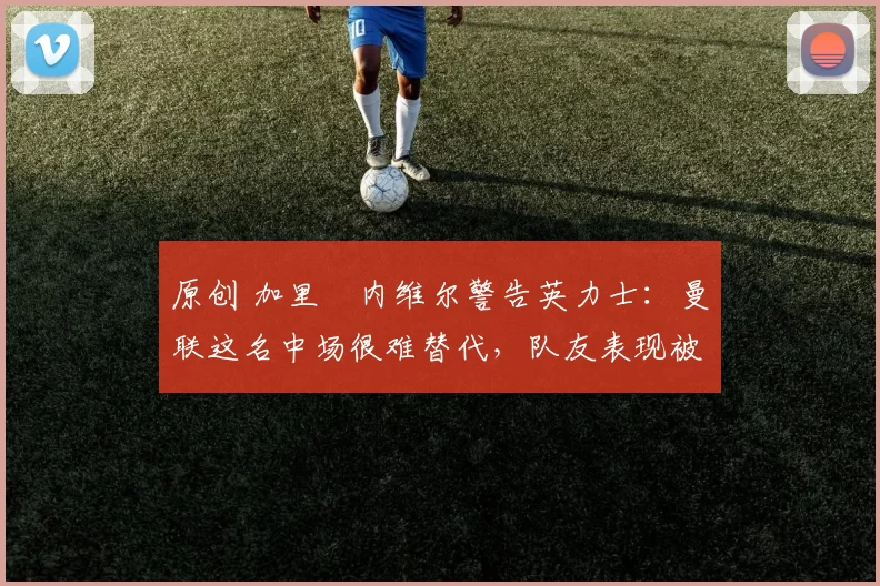 原创 加里・内维尔警告英力士：曼联这名中场很难替代，队友表现被赞 “离谱”