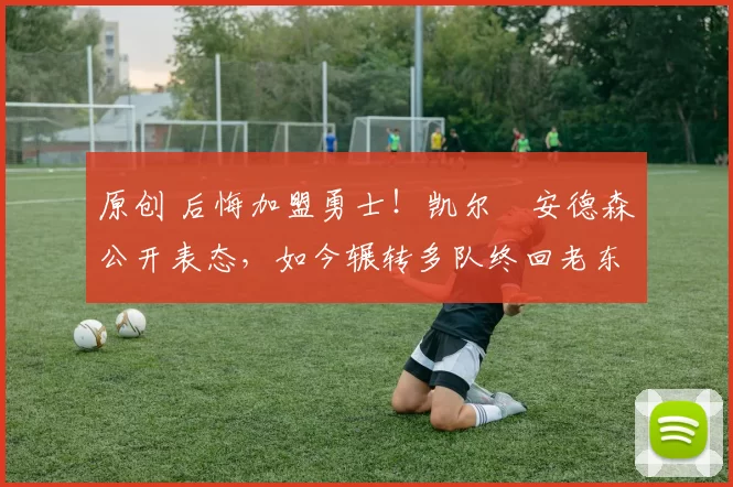 原创 后悔加盟勇士！凯尔・安德森公开表态，如今辗转多队终回老东家