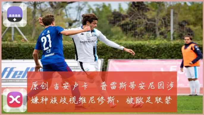 原创 吉安卢卡・普雷斯蒂安尼因涉嫌种族歧视维尼修斯，被欧足联禁赛