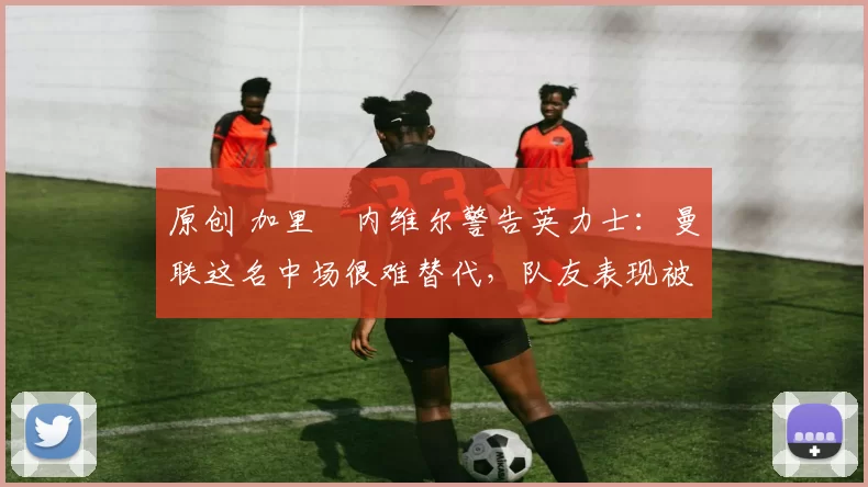 原创 加里・内维尔警告英力士：曼联这名中场很难替代，队友表现被赞 “离谱”