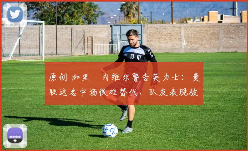 原创 加里・内维尔警告英力士：曼联这名中场很难替代，队友表现被赞 “离谱”