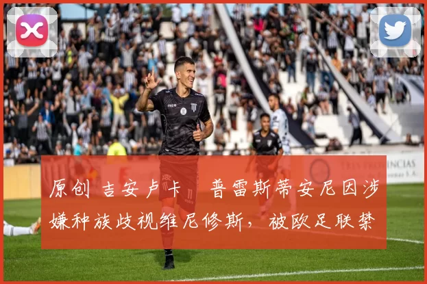 原创 吉安卢卡・普雷斯蒂安尼因涉嫌种族歧视维尼修斯,被欧足联禁赛
