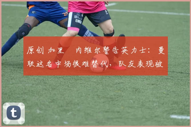 原创 加里・内维尔警告英力士：曼联这名中场很难替代，队友表现被赞 “离谱”