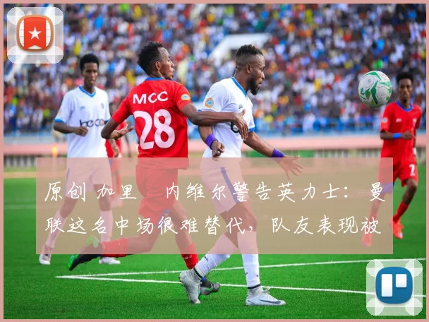 原创 加里・内维尔警告英力士：曼联这名中场很难替代，队友表现被赞 “离谱”