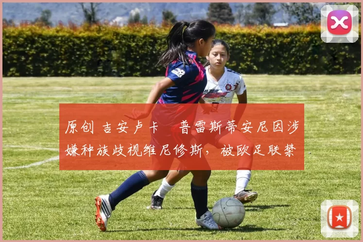 原创 吉安卢卡・普雷斯蒂安尼因涉嫌种族歧视维尼修斯,被欧足联禁赛