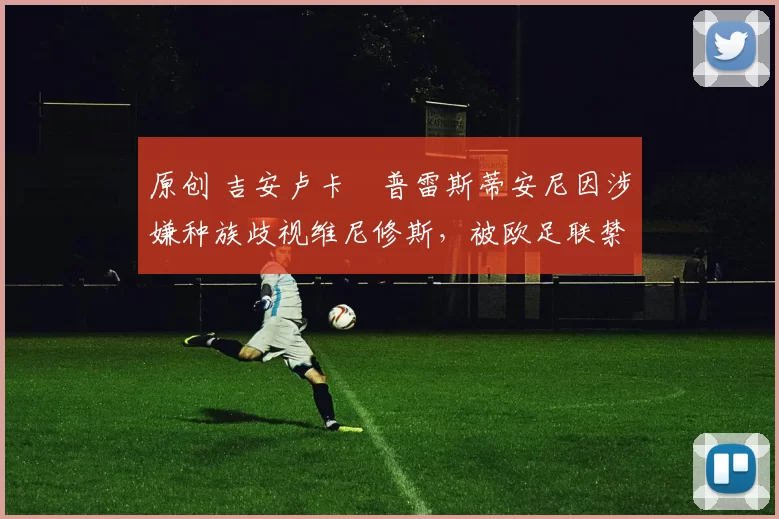 原创 吉安卢卡・普雷斯蒂安尼因涉嫌种族歧视维尼修斯,被欧足联禁赛