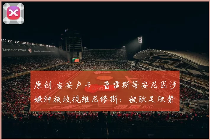 原创 吉安卢卡・普雷斯蒂安尼因涉嫌种族歧视维尼修斯，被欧足联禁赛