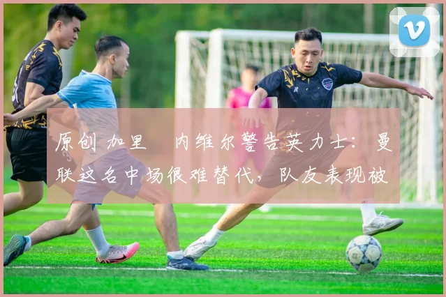 原创 加里・内维尔警告英力士：曼联这名中场很难替代，队友表现被赞 “离谱”