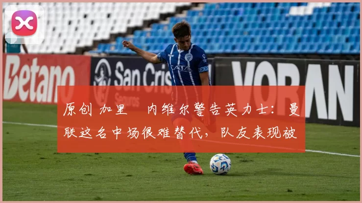 原创 加里・内维尔警告英力士：曼联这名中场很难替代，队友表现被赞 “离谱”