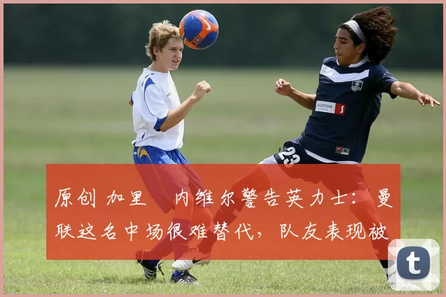 原创 加里・内维尔警告英力士：曼联这名中场很难替代，队友表现被赞 “离谱”
