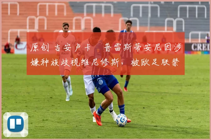 原创 吉安卢卡・普雷斯蒂安尼因涉嫌种族歧视维尼修斯，被欧足联禁赛