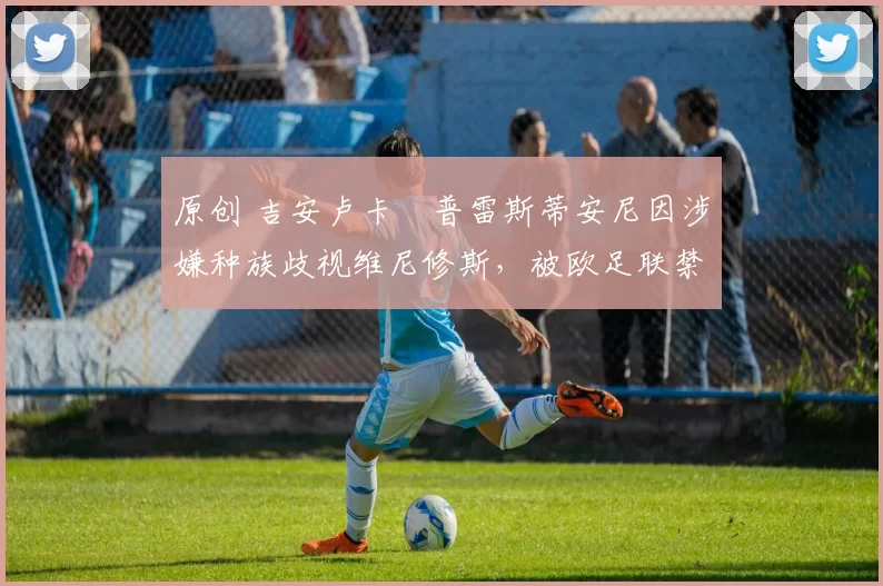 原创 吉安卢卡・普雷斯蒂安尼因涉嫌种族歧视维尼修斯，被欧足联禁赛