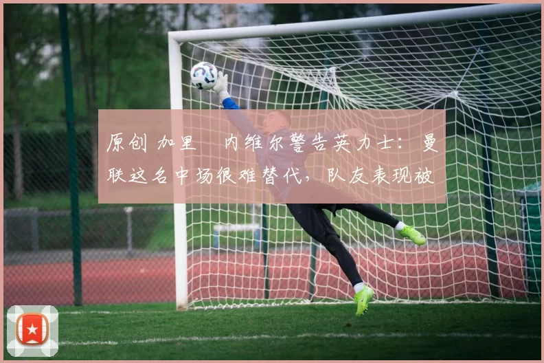 原创 加里・内维尔警告英力士：曼联这名中场很难替代，队友表现被赞 “离谱”