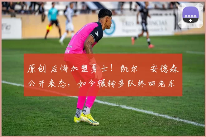 原创 后悔加盟勇士！凯尔・安德森公开表态，如今辗转多队终回老东家