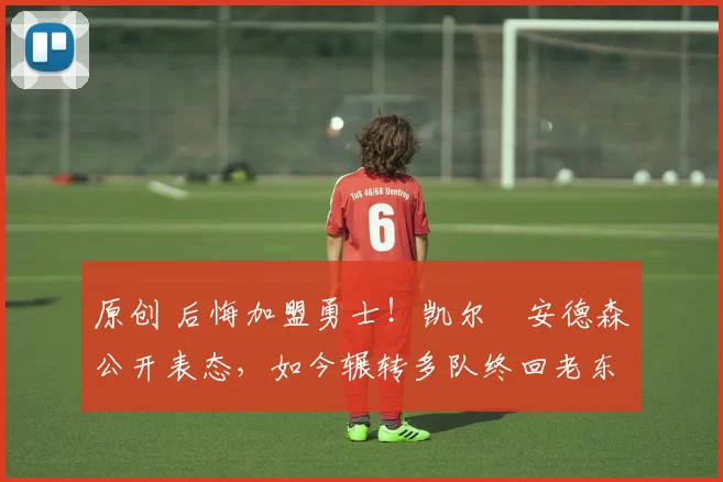 原创 后悔加盟勇士！凯尔・安德森公开表态，如今辗转多队终回老东家