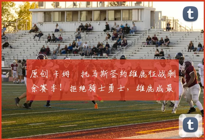 原创 卡姆・托马斯签约雄鹿征战剩余赛季！拒绝骑士勇士，雄鹿成最优选